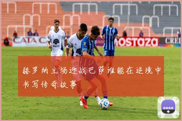 赫罗纳主场迎战巴萨谁能在逆境中书写传奇故事