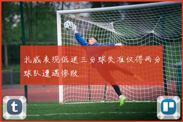 扎威表现低迷三分球失准仅得两分球队遭遇惨败