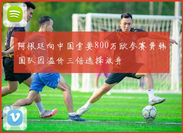 阿根廷向中国索要800万欧参赛费韩国队因溢价三倍选择放弃