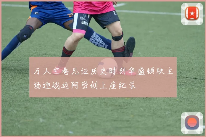 万人空巷见证历史时刻华盛顿联主场迎战迈阿密创上座纪录