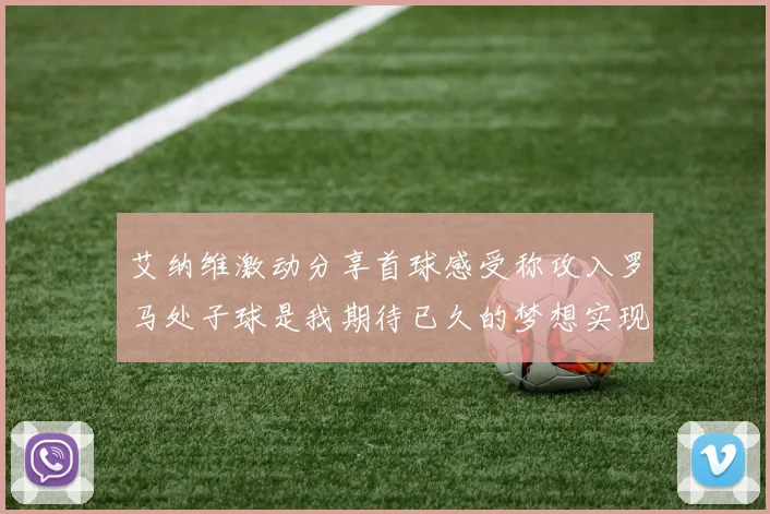 艾纳维激动分享首球感受称攻入罗马处子球是我期待已久的梦想实现