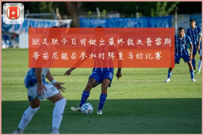 欧足联今日将做出最终裁决普雷斯蒂安尼能否参加对阵皇马的比赛