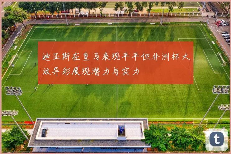 迪亚斯在皇马表现平平但非洲杯大放异彩展现潜力与实力