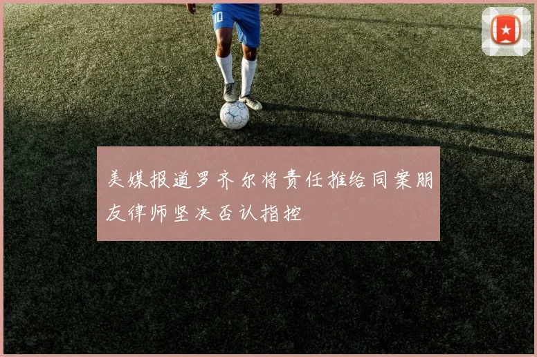 美媒报道罗齐尔将责任推给同案朋友律师坚决否认指控