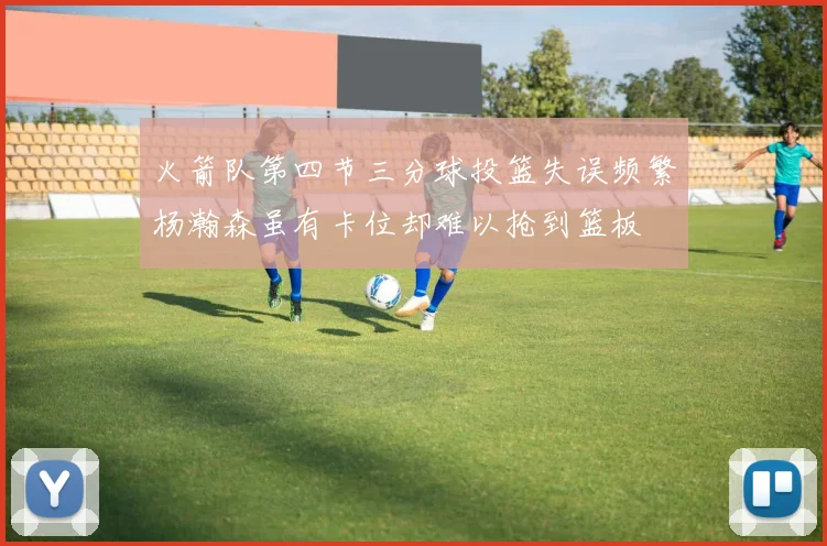 火箭队第四节三分球投篮失误频繁杨瀚森虽有卡位却难以抢到篮板