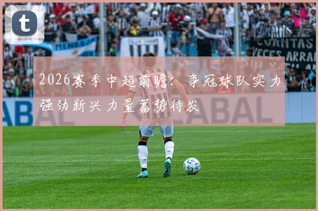 2026赛季中超前瞻：争冠球队实力强劲新兴力量蓄势待发