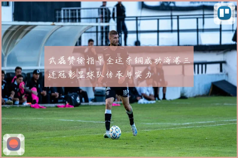 武磊赞徐指导全运夺铜成功海港三连冠彰显球队传承与实力