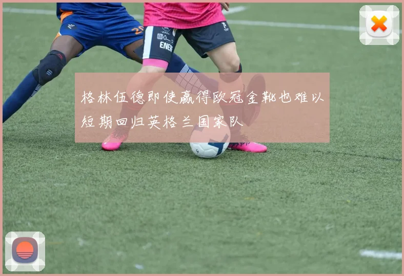 格林伍德即使赢得欧冠金靴也难以短期回归英格兰国家队