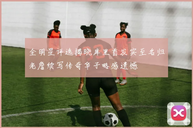 全明星评选揭晓库里首发实至名归老詹续写传奇华子略感遗憾