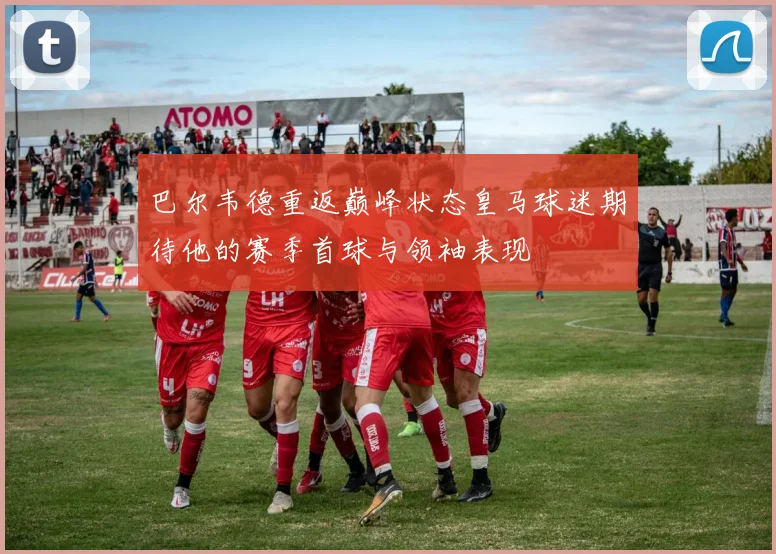巴尔韦德重返巅峰状态皇马球迷期待他的赛季首球与领袖表现
