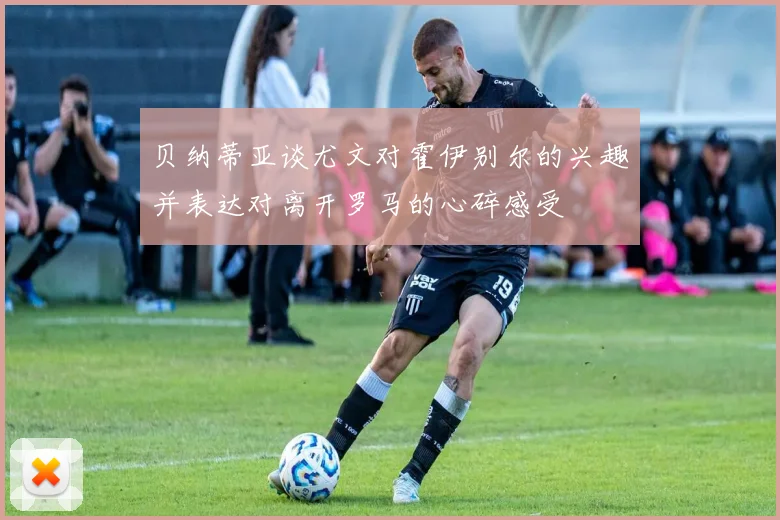 贝纳蒂亚谈尤文对霍伊别尔的兴趣并表达对离开罗马的心碎感受