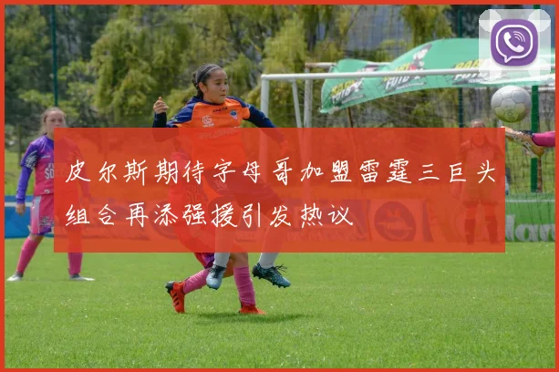皮尔斯期待字母哥加盟雷霆三巨头组合再添强援引发热议