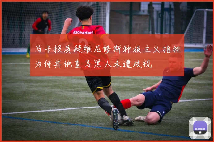 马卡报质疑维尼修斯种族主义指控为何其他皇马黑人未遭歧视