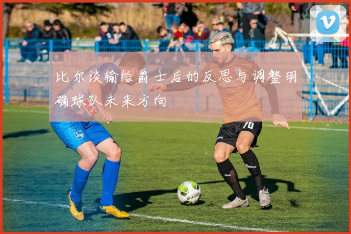 比尔谈输给爵士后的反思与调整明确球队未来方向