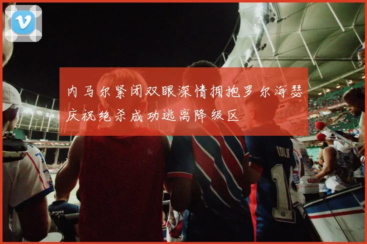 内马尔紧闭双眼深情拥抱罗尔海瑟庆祝绝杀成功逃离降级区