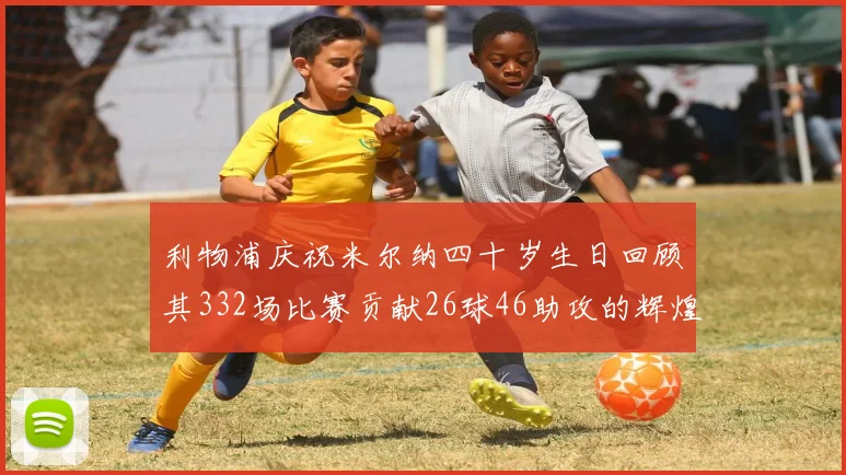 利物浦庆祝米尔纳四十岁生日回顾其332场比赛贡献26球46助攻的辉煌历程