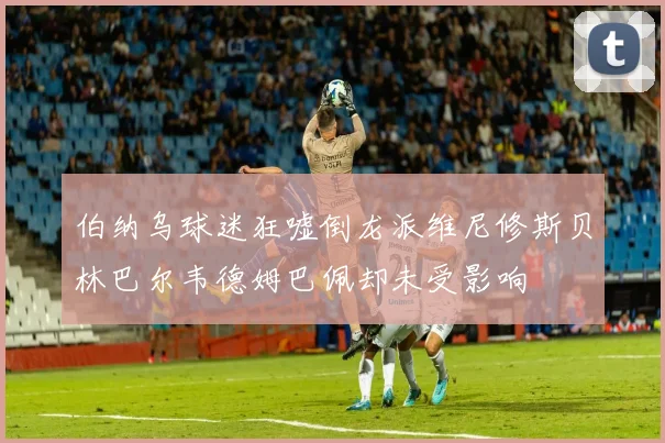 伯纳乌球迷狂嘘倒龙派维尼修斯贝林巴尔韦德姆巴佩却未受影响
