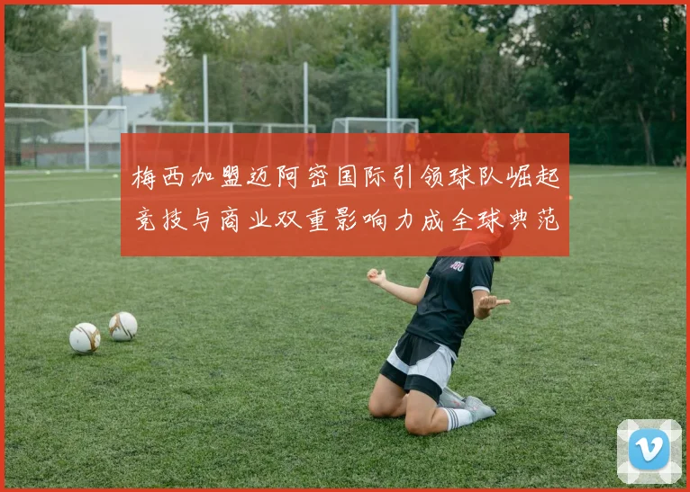 梅西加盟迈阿密国际引领球队崛起竞技与商业双重影响力成全球典范
