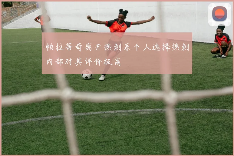 帕拉蒂奇离开热刺系个人选择热刺内部对其评价极高