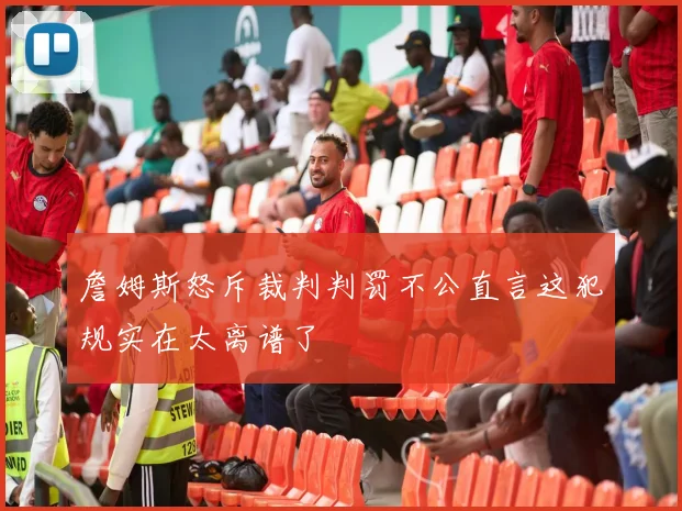 詹姆斯怒斥裁判判罚不公直言这犯规实在太离谱了