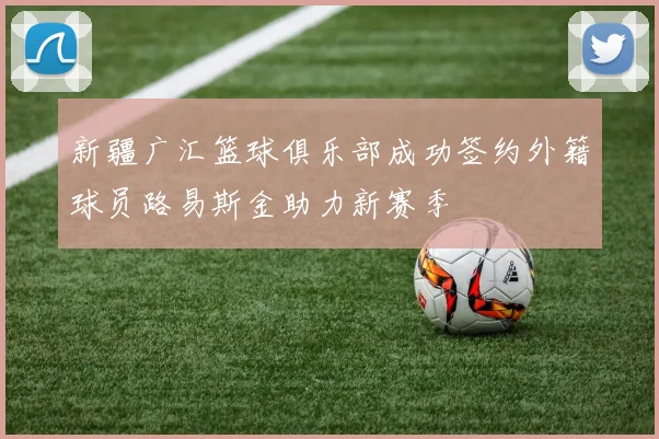 新疆广汇篮球俱乐部成功签约外籍球员路易斯金助力新赛季
