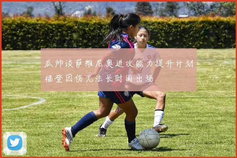 瓜帅谈萨维尼奥进攻能力提升计划福登因伤无法长时间出场