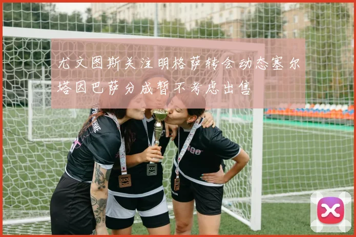 尤文图斯关注明格萨转会动态塞尔塔因巴萨分成暂不考虑出售