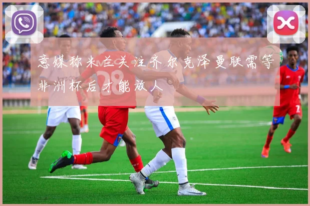 意媒称米兰关注齐尔克泽曼联需等非洲杯后才能放人