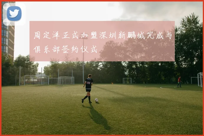 周定洋正式加盟深圳新鹏城完成与俱乐部签约仪式