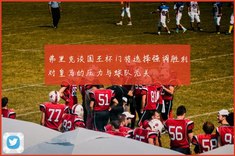 弗里克谈国王杯门将选择强调胜利对皇马的压力与球队无关