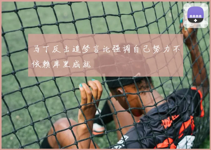 马丁反击追梦言论强调自己努力不依赖库里成就