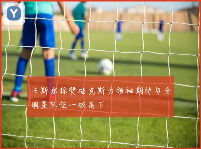 卡斯尔称赞福克斯为领袖期待与全明星队伍一较高下