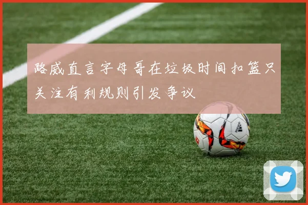 路威直言字母哥在垃圾时间扣篮只关注有利规则引发争议