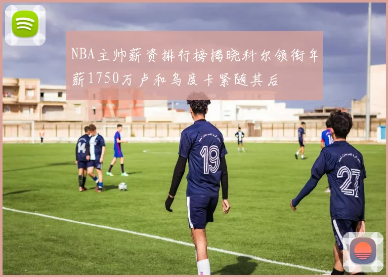 NBA主帅薪资排行榜揭晓科尔领衔年薪1750万卢和乌度卡紧随其后