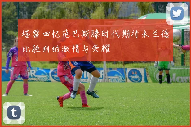 塔雷回忆范巴斯滕时代期待米兰德比胜利的激情与荣耀