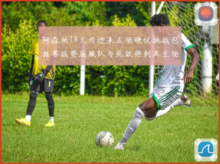 阿森纳18天内迎来五场硬仗挑战包括客战垫底狼队与死敌热刺及主场对阵车子