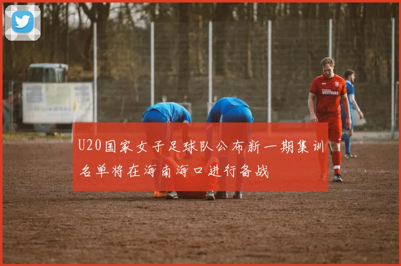 U20国家女子足球队公布新一期集训名单将在海南海口进行备战