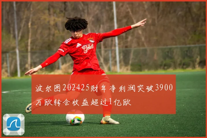 波尔图202425财年净利润突破3900万欧转会收益超过1亿欧