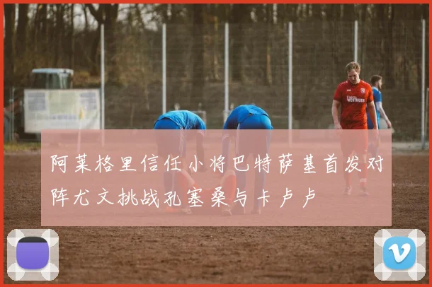 阿莱格里信任小将巴特萨基首发对阵尤文挑战孔塞桑与卡卢卢