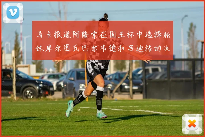 马卡报道阿隆索在国王杯中选择轮休库尔图瓦巴尔韦德和吕迪格的决定