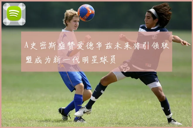 A史密斯盛赞爱德华兹未来将引领联盟成为新一代明星球员