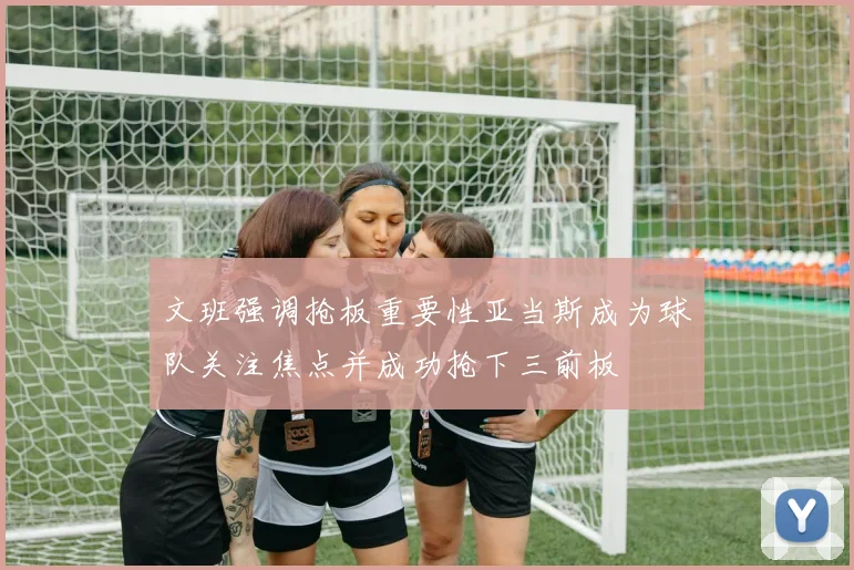 文班强调抢板重要性亚当斯成为球队关注焦点并成功抢下三前板