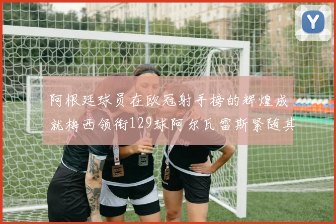 阿根廷球员在欧冠射手榜的辉煌成就梅西领衔129球阿尔瓦雷斯紧随其后